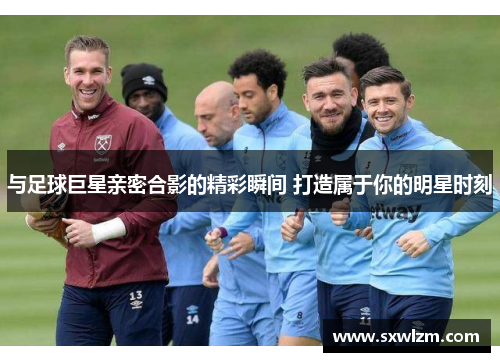 与足球巨星亲密合影的精彩瞬间 打造属于你的明星时刻