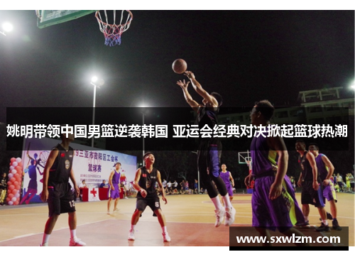 姚明带领中国男篮逆袭韩国 亚运会经典对决掀起篮球热潮