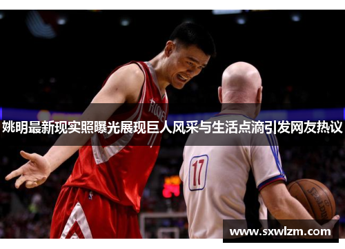 姚明最新现实照曝光展现巨人风采与生活点滴引发网友热议
