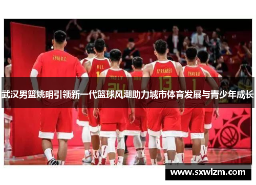 武汉男篮姚明引领新一代篮球风潮助力城市体育发展与青少年成长