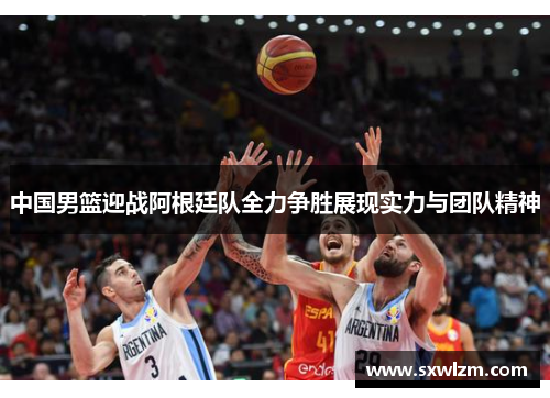中国男篮迎战阿根廷队全力争胜展现实力与团队精神