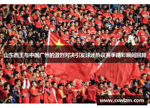 山东西王与中国广州的激烈对决引发球迷热议赛季精彩瞬间回顾